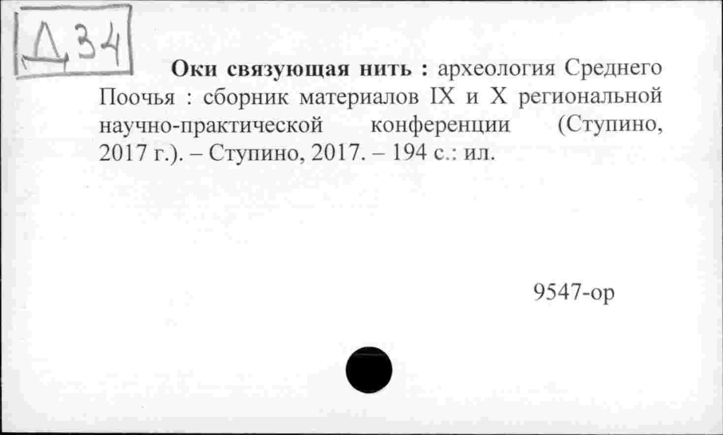 ﻿дм
Оки связующая нить : археология Среднего
Поочья : сборник материалов IX и X региональной научно-практической конференции (Ступино, 2017 г.). - Ступино, 2017. - 194 с.: ил.
9547-ор